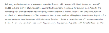 Following are the transactions of a new company called Pose - for - Pics. August 1 M. Harris, the owner, invested $
13,000 cash and $55,900 of photography equipment in the company in exchange for common stock. August 2 The
company paid $2,800 cash for an insurance policy covering the next 24 months. August 5 The company purchased
supplies for $2,470 cash. August 20 The company received $2,400 cash from taking photos for customers. August 31 The
company paid $876 cash for August utilities. Required: Quesion 1 - Post the transactions to the T-accounts. Question
2 - Use the amounts from the T-accounts in Requirement (1) to prepare an August 31 trial balance for Pose - for - Pics.