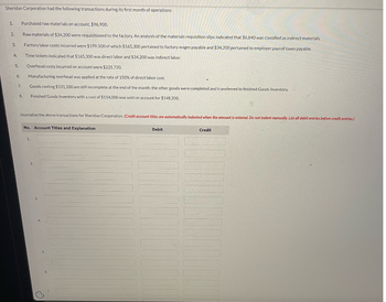 Sheridan Corporation had the following transactions during its first month of operations:
1. Purchased raw materials on account. $96,900.
Raw materials of $34,200 were requisitioned to the factory. An analysis of the materials requisition slips indicated that $6,840 was classified as indirect materials.
Factory labor costs incurred were $199,500 of which $165,300 pertained to factory wages payable and $34,200 pertained to employer payroll taxes payable.
Time tickets indicated that $165,300 was direct labor and $34,200 was indirect labor.
2.
3
4,
5.
6.
7.
8.
Overhead costs incurred on account were $225,720.
Manufacturing overhead was applied at the rate of 150% of direct labor cost.
Goods costing $131,100 are still incomplete at the end of the month; the other goods were completed and transferred to finished Goods Inventory.
Finished Goods Inventory with a cost of $114,000 was sold on account for $148,200.
Journalize the above transactions for Sheridan Corporation. (Credit account titles are automatically Indented when the amount is entered. Do not indent manually List all debit entries before credit entries.)
No. Account Titles and Explanation
1.
2.
Ⓒ
6.
Debit
Credit