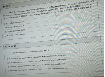 Question 13
HTW Co. reported U.S. GAAP income before taxes of $2,232,000 and taxable income of $1,674,000 for 2022.
W
The difference was caused by a temporary difference that will reverse in 2023. How much should HTW Co. report as
the net deferred asset or liability for 2022, assuming the enacted tax rate was 35% in 2022 and 40% in 2023? (NIE 2)
D
O $195,300 deferred tax liability
O $223,200 deferred tax asset
$223,200 deferred tax liability
O $195,300 deferred tax asset
Question 14
What does a deferred tax asset represent? (NIE 1)
An increase in taxes payable in future years as a result of taxable temporary differences.
O A decrease in tax returns in future years as a result of deductible temporary differences.
OA decrease in taxes payable in future years as a result of taxable temporary differences.
O An increase in tax returns in future years as a result of deductible temporary differences.