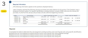 3
Skipped
Required information
[The following information applies to the questions displayed below.]
Laker Company reported the following January purchases and sales data for its only product. The Company uses a
perpetual inventory system. For specific identification, ending inventory consists of 260 units from the January 30
purchase, 5 units from the January 20 purchase, and 25 units from beginning inventory.
Date
January 1
January 10
January 20
January 25
January 30
Activities
Beginning inventory
Sales
Purchase
Sales
Purchase
Totals
Units Acquired at Cost
170 units @ $9.50 =
120 units @
$8.50 =
260 units @
550 units
$ 8.00 =
$ 1,615
1,020
2,080
$4,715
Units sold at Retail
130 units
130 units
260 units
@
@
$ 18.50
$18.50
Required:
1. Complete the table to determine the cost assigned to ending inventory and cost of goods sold using specific identification.
2. Determine the cost assigned to ending inventory and to cost of goods sold using weighted average.
3. Determine the cost assigned to ending inventory and to cost of goods sold using FIFO.
4. Determine the cost assigned to ending inventory and to cost of goods sold using LIFO.