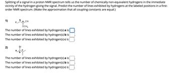 Splitting of a signal in a proton NMR spectrum tells us the number of chemically non-equivalent hydrogens in the immediate
vicinity of the hydrogen giving the signal. Predict the number of lines exhibited by hydrogens at the labeled positions in a first-
order NMR spectrum. (Make the approximation that all coupling constants are equal.)
1)
CN
OCH₂
The number of lines exhibited by hydrogen(s) a is
The number of lines exhibited by hydrogen(s) b is
The number of lines exhibited by hydrogen(s) c is
2)
a
Br
b
The number of lines exhibited by hydrogen(s) a is
The number of lines exhibited by hydrogen(s) b is
The number of lines exhibited by hydrogen(s) c is