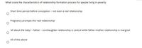 What is/are the characteristic/s of relationship formation process for people living in poverty
Short time period before conception - not even a real relationship
Pregnancy prompts the 'real relationship
'all about the baby' - father - son/daughter relationship is central while father-mother relationship is marginal
All of the above
