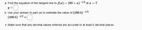 a. Find the equation of the tangent line to f(x) = (93 + x)-1/2 at æ = 7
y =
b. Use your answer to part (a) to estimate the value of (100.5)-1/2
(100.5)–1/2
• Make sure that any decimal values entered are accurate to at least 6 decimal places.
