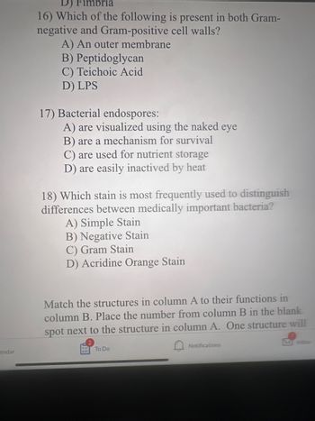 endar
D) Fimbria
16) Which of the following is present in both Gram-
negative and Gram-positive
cell walls?
A) An outer membrane
B) Peptidoglycan
C) Teichoic Acid
D) LPS
17) Bacterial endospores:
A) are visualized using the naked eye
B) are a mechanism for survival
C) are used for nutrient storage
D) are easily inactived by heat
18) Which stain is most frequently used to distinguish
differences between medically important bacteria?
A) Simple Stain
B) Negative Stain
C) Gram Stain
D) Acridine Orange Stain
Match the structures in column A to their functions in
column B. Place the number from column B in the blank
spot next to the structure in column A. One structure will
To Do
Notifications