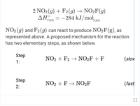 2 NO2(g) + F2(g) → NO2F(g)
ΔΗ.
-284 kJ/mol,gn
rxn
rxn
NO2(g) and F2(g) can react to produce NO2F(g), as
represented above. A proposed mechanism for the reaction
has two elementary steps, as shown below.
Step
NO2 + F2 → NO2F+ F
(slov
1:
Step
NO2 + F → NO2F
(fast
2:
