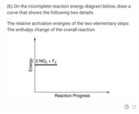 (b) On the incomplete reaction energy diagram below, draw a
curve that shows the following two details.
The relative activation energies of the two elementary steps
The enthalpy change of the overall reaction
2 NO2 + F2
Reaction Progress
Energy
