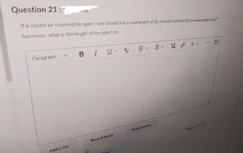 Question 21
201
If a closed air column(one open- one closed) has a wavelength of 30. cm and is producing the wave pattern of 5th
harmonic, what is the length of the pipe? (3)
Paragraph
BIU A/
Pll 0⁰ + v
***
08
Record Audio
Page 21 of 24
Add a File
27
Record Video
30