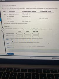 eBOOk
Inventory Costing Methods
Tyler Company has the following information related to purchases and sales of one of its inventory items.
Date
Description
Units Purchased at Cost
Units Sold at Retail
Sept. 1 Beginning inventory
400 units @ $16
10 Purchase
600 units @ $17
20 Sales
660 units @ $29
25 Purchase
800 units at $19
Assume Tyler uses a perpetual inventory system.
Required:
Calculate ending inventory and cost of goods sold using the FIFO, LIFO, and average cost methods.
FIFO
LIFO
Avg Cost
Cost of goods sold
Ending inventory
2. Which inventory costing method produces the highest amount for net income?
FIFO
3. Which inveitory costing method produces the lowest amount for taxes?
LIFO
4. Which inventory costing method produces the highest amount for ending inventory?
FIFO
Feedback
Check My Work
All work saved.
Email Instructor
80
F2
F3
DD
F4
F5
F6
F7
F9
%23
2$
&
*
3
6
7
