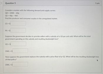 Question 5
Consider a market with the following demand and supply curves:
QD 2400-60p
=
QS 40p 400
Find the producer and consumer surplus in the unregulated market.
CS= $
PS = $
Suppose the government decides to provide sellers with a subsidy of s=10 per unit sold. What will be the total
government spending on this subsidy and resulting deadweight loss?
GS=$
DWL = $
5 pts
Now suppose the government replaces the subsidy with a price floor of p=32. What will be the resulting deadweight loss
of that policy?
DWL = $