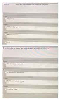 Following
people with disabilities were finally treated with compassion.
Answer
the Civil War
Answer
WWII and other wars
Answer
the Great Depression
Answer
wWI
Drug addicts feel flat, lifeless, and depressed when deprived of drugs because..
Answer
their bodies are dehydrated
Answer
of psychological dependence
Answer
their dopamine levels are low
Answer
they forget to eat

