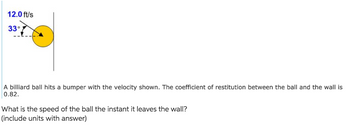 12.0 ft/s
33°
A billiard ball hits a bumper with the velocity shown. The coefficient of restitution between the ball and the wall is
0.82.
What is the speed of the ball the instant it leaves the wall?
(include units with answer)