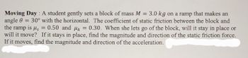 **Moving Day**: A student gently sets a block of mass \( M = 3.0 \, kg \) on a ramp that makes an angle \( \theta = 30^\circ \) with the horizontal. The coefficient of static friction between the block and the ramp is \( \mu_s = 0.50 \) and \( \mu_k = 0.30 \). When she lets go of the block, will it stay in place or will it move? If it stays in place, find the magnitude and direction of the static friction force. If it moves, find the magnitude and direction of the acceleration.