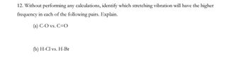 12. Without performing any calculations, identify which stretching vibration will have the higher
frequency in each of the following pairs. Explain.
(a) C-O vs. C=O
(b) H-Cl vs. H-Br