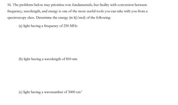 16. The problems below may prioritize rote fundamentals, but facility with conversion between
frequency, wavelength, and energy is one of the more useful tools you can take with you from a
spectroscopy class. Determine the energy (in kJ/mol) of the following:
(a) light having a frequency of 250 MHz
(b) light having a wavelength of 810 nm
(c) light having a wavenumber of 3000 cm³¹