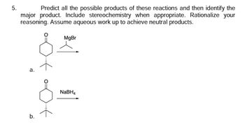 ### Reaction Prediction with Stereochemistry and Aqueous Workup

**Problem 5:**
Predict all the possible products of these reactions and then identify the major product. Include stereochemistry when appropriate. Rationalize your reasoning. Assume aqueous work up to achieve neutral products.

**Reaction A:**
- **Reactant:** A ketone (cyclohexanone derivative) with a methyl group at the beta position.
- **Reagent:** Methylmagnesium bromide (CH₃MgBr).

**Reaction B:**
- **Reactant:** A similar cyclohexanone derivative as in Reaction A.
- **Reagent:** Sodium borohydride (NaBH₄).

### Explanation

1. **Reaction A: Grignard Reaction**
   - **Reactivity:** The Grignard reagent (CH₃MgBr) will act as a nucleophile and attack the electrophilic carbonyl carbon of the ketone.
   - **Product Formation:** The product will be a tertiary alcohol after aqueous workup, where the magnesium halide is replaced by a hydroxyl group.
   - **Stereochemistry:** This reaction is non-stereoselective due to the planar nature of the carbonyl group, leading to racemic mixtures in cases of chiral centers.

2. **Reaction B: NaBH₄ Reduction**
   - **Reactivity:** Sodium borohydride will reduce the carbonyl group of the ketone to a secondary alcohol.
   - **Product Formation:** The resulting product will be a cyclohexanol derivative.
   - **Stereochemistry:** Similarly, reduction of the ketone's planar carbonyl group may lead to racemic mixtures if relevant chiral centers are present.

### Conclusion
- **Major Product Identification:**
   - For Reaction A, the major product is the tertiary alcohol after Grignard addition and workup.
   - For Reaction B, the major product is the secondary alcohol obtained from the reduction.

Considerations in predicting the products involve the nature of the reagents, type of reaction, and possible stereochemical outcomes.