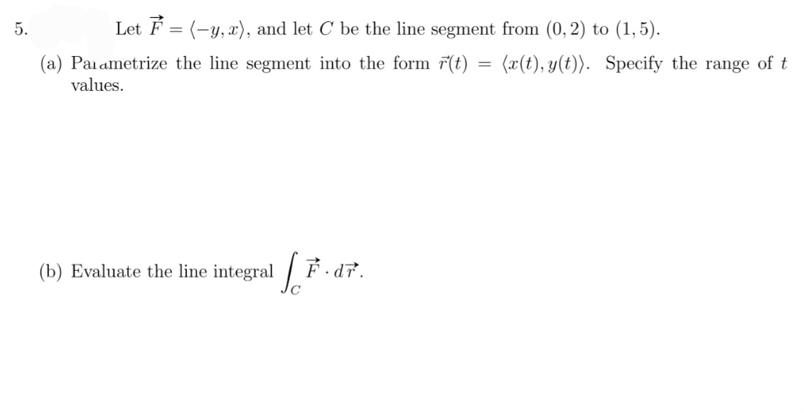 5.
Let F = (-y, x), and let C be the line segment from (0, 2) to (1,5).
(a) Parametrize the line segment into the form r(t) = (x(t), y(t)). Specify the range of t
values.
(b) Evaluate the line integral
So
F.dr.