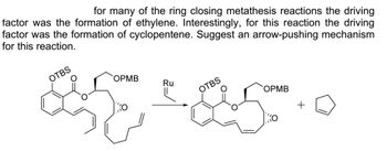 for many of the ring closing metathesis reactions the driving
factor was the formation of ethylene. Interestingly, for this reaction the driving
factor was the formation of cyclopentene. Suggest an arrow-pushing mechanism
for this reaction.
OTBS
OPMB
Ru
OTBS
OPMB
+