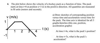 1
4. The plot below shows the velocity of a hockey puck as a function of time. The puck
starts at time t=0 at position x-3 m in the positive direction. All quantities are measured
in SI units (meters and seconds).
v (m/s)
-1
1 2
4
t(s)
a) Draw sketches of corresponding position
versus time and acceleration versus time for
the puck. The time axis is identical for all 3
graphs/sketches (this one, position,
acceleration graphs)
At time t-4s, what is the puck's position?
At time t-3s, what is the puck's
acceleration?