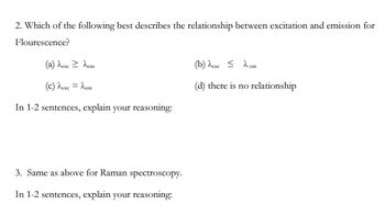 2. Which of the following best describes the relationship between excitation and emission for
Flourescence?
(a) λexc > dem
(c) ^exc = λem
In 1-2 sentences, explain your reasoning:
3. Same as above for Raman spectroscopy.
In 1-2 sentences, explain your reasoning:
(b) dexc = λem
(d) there is no relationship