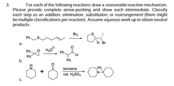 3.
For each of the following reactions draw a reasonable reaction mechanism.
Please provide complete arrow-pushing and show each intermediate. Classify
each step as an addition, elimination, substitution, or rearrangement (there might
be multiple classifications per reaction). Assume aqueous work up to obtain neutral
products.
a.
b.
C.
Ph
Ph.
Ph
H
N
H3O Ph.
Ph
Br₂
H
benzene
cat. H₂SO4
H Br
Ph
N-