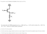 This question is about Mosfets as Amplifiers. Please help me with this.
6V
VIN
o VOUT
RA
It is given that the NMOS parameters are k, = 5A and VTH,n = 0.5V and the resistor RA = 1kN. Use
AV = 2mV. Assume no channel length modulation.
a.) Find the VTC of this amplifier.
b.) Find the input bias voltage needed to achieve an output voltage of 3.0V and find the amplifier's gain at this bias condition.
c.) Find the input bias voltage needed for maximum output voltage swing.
