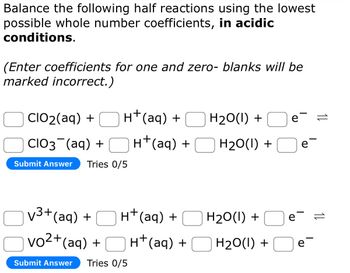 Balance the following half reactions using the lowest
possible whole number coefficients, in acidic
conditions.
(Enter coefficients for one and zero- blanks will be
marked incorrect.)
H+ (aq) +
CIO₂(aq) +
CIO3¯(aq) +
Submit Answer Tries 0/5
√³+ (aq) +
vo²+(aq) +
Submit Answer Tries 0/5
H+ (aq) +
H+ (aq) +
H+ (aq) +
H₂O(l) +
H₂O(l) +
H₂O(l) +
H₂O(l) +
e =
e
e=
e-