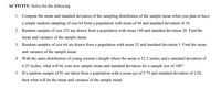 ACTIVITY: Solve for the following
1. Compute the mean and standard deviation of the sampling distribution of the sample mean when you plan to have
a simple random sampling of size 64 from a population with mean of 44 and standard deviation of 16.
2. Random samples of size 225 are drawn from a population with mean 100 and standard deviation 20. Find the
mean and variance of the sample mean.
3. Random samples of size 64 are drawn from a population with mean 32 and standard deviation 5. Find the mean
and variance of the sample mean.
4. With the same distribution of young women's height where the mean is 52.5 inches and a standard deviation of
6.25 inches, what will be your new sample mean and standard deviation for a sample size of 100?
5. If a random sample of 81 are taken from a population with a mean (µ) of 5.75 and standard deviation of 1.02,
then what will be the mean and variance of the sample mean.
