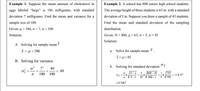 Example 1. Suppose the mean amount of cholesterol in
Example 2. A school has 800 senior high school students.
eggs labeled “large" is 186 milligrams, with standard
The average height of these students is 65 in. with a standard
deviation 7 milligrams. Find the mean and variance for a
deviation of 5 in. Suppose you draw a sample of 45 students.
sample size of 100.
Find the mean and standard deviation of the sampling
Given: µ = 186, a = 7, n= 100
distribution.
Solution:
Given: N = 800, µu = 65, o = 5, n= 45
Solution:
A. Solving for sample mean
i = u = 186
a. Solve for sample mean :
I=μ= 65
B. Solving for variance:
o? 7?
b. Solving for standard deviation
49
= 49
100 100
5. 800 – 45
755
=.11..97
799
N-n
N-1
45
800 –1
9
=0.1067
