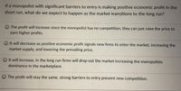 If a monopolist with significant barriers to entry is making positive economic profit in the
short run, what do we expect to happen as the market transitions to the long run?
O The profit will increase since the monopolist has no competition, they can just raise the price to
earn higher profits.
O It will decrease as positive economic profit signals new firms to enter the market, increasing the
market supply, and lowering the prevailing price.
O It will increase, in the long run firms will drop out the market increasing the monopolists
dominance in the marketplace.
O The profit will stay the same, strong barriers to entry prevent new competition.
