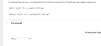 If an alkaline battery produces a cell potential of 1.50 V, what is the value of AGcell? The half-reactions in alkaline batteries are:
ZnO(s) + H,0(1) + 2e¯
→ Zn(s) + 20H¯(aq)
2MnO, (s) +H,0(1) +2e¯
Mn,0, (s) +20H (ag)
1st attempt
l See Periodic Table
AGcell =
kJ
