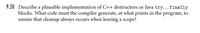 9.20 Describe a plausible implementation of C++ destructors or Java try...finally
blocks. What code must the compiler generate, at what points in the program, to
ensure that cleanup always occurs when leaving a scope?
