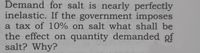 **Question:**

Demand for salt is nearly perfectly inelastic. If the government imposes a tax of 10% on salt, what shall be the effect on quantity demanded of salt? Why?

**Explanation:**

Inelastic demand means that the quantity demanded does not change significantly with a change in price. Therefore, even if the government imposes a 10% tax, it is likely that the quantity demanded for salt will remain largely unchanged. This is because salt is a necessity with few substitutes, and consumers will continue to buy it despite the price increase.