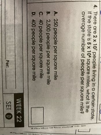 4. There are 2 x 107 people living in a certain state.
If the state is 5 x 104 square miles, what is the
average number of people per square mile?
A. 250 people per square mile
B. 2,500 people per square mile
C. 40 people per square mile
D. 400 people per square mile
Per:
WEEK 22
SET D
wit
APL-1 244 Thi