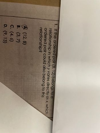 1. If the ordered pair (8, 12) belongs to a
relationship in which y varies directly as x, which
ordered pair could also belong to this
relationship?
A. (12,8)
B. (3,7)
C. (4, 6)
D. (9,13)