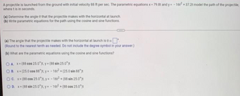 A projectile is launched from the ground with initial velocity 88 ft per sec. The parametric equations x 79.8t and y=-16t2 +37.2t model the path of the projectile,
where t is in seconds.
(a) Determine the angle 8 that the projectile makes with the horizontal at launch.
(b) Write parametric equations for the path using the cosine and sine functions.
(a) The angle that the projectile makes with the horizontal at launch is
(Round to the nearest tenth as needed. Do not include the degree symbol in your answer.)
(b) What are the parametric equations using the cosine and sine functions?
OA. x-(88 cos 25.0°)t, y=(88 sin 25.0%)t
OB. x=(25.0 cos 88*)t, y=-16t² +(25.0 sin 88*)t
OC. x=(88 cos 25.0")t, y=-161²+(88 sin 25.0%)t
OD. x=(88 sin 25.0°)t, y=-1612+(88 cos 25.0%)t