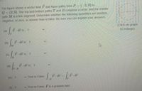 The figure shows a vector field F and three paths from P (-3,0) to
Q= (3,0). The top and bottom paths T and B comprise a circle, and the middle
path M is a line segment. Determine whether the following quantities are positive,
negative, or zero, or answer true or false. Be sure you can explain your answers.
(Click on graph
to enlarge)
(a)
F dr is ?
(b)
F- dř is ?
F. dr is ?
(c)
F-dr is 2
()
(e) ?
v True or False:
F- dr
() ?
v True or False F is a gradient field.
