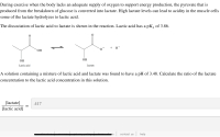 During exercise when the body lacks an adequate supply of oxygen to support energy production, the pyruvate that
produced from the breakdown of glucose is converted into lactate. High lactate levels can lead to acidity in the mus
some of the lactate hydrolyzes to lactic acid.
The dissociation of lactic acid to lactate is shown in the reaction. Lactic acid has a pKa of 3.86.
+ H*
ОН
ОН
ОН
Lactic acid
Lactate
A solution containing a mixture of lactic acid and lactate was found to have a pH of 3.48. Calculate the ratio of the
concentration to the lactic acid concentration in this solution.
