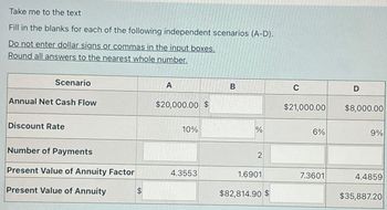 Take me to the text
Fill in the blanks for each of the following independent scenarios (A-D).
Do not enter dollar signs or commas in the input boxes.
Round all answers to the nearest whole number.
Scenario
Annual Net Cash Flow
Discount Rate
Number of Payments
Present Value of Annuity Factor
Present Value of Annuity
$
A
$20,000.00 $
10%
4.3553
B
%
2
1.6901
$82,814.90 $
C
$21,000.00
6%
7.3601
D
$8,000.00
9%
4.4859
$35,887.20