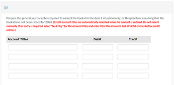 (a)
Prepare the general journal entry required to correct the books for the item 1 situation (only) of this problem, assuming that the
books have not been closed for 2023. (Credit account titles are automatically indented when the amount is entered. Do not indent
manually. If no entry is required, select "No Entry" for the account titles and enter O for the amounts. List all debit entries before credit
entries.)
Account Titles
Debit
|||
Credit