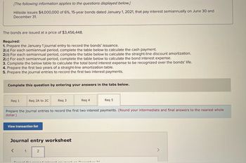 ### Hillside Bond Issuance Exercise

**Scenario:**
Hillside issues $4,000,000 of 6%, 15-year bonds dated January 1, 2021, that pay interest semiannually on June 30 and December 31.

The bonds are issued at a price of $3,456,448.

**Requirements:**

1. **Journal Entry for Bonds Issuance:** 
   - Prepare the January 1 journal entry to record the bonds' issuance.

2. **Bond Payment Calculations for Semiannual Period:**
   - **(a) Cash Payment Calculation:**
     - For each semiannual period, complete the table below to calculate the cash payment.
   - **(b) Straight-Line Discount Amortization Calculation:**
     - For each semiannual period, complete the table below to calculate the straight-line discount amortization.
   - **(c) Bond Interest Expense Calculation:**
     - For each semiannual period, complete the table below to calculate the bond interest expense.

3. **Total Bond Interest Expense Calculation:**
   - Complete the below table to calculate the total bond interest expense to be recognized over the bonds' life.

4. **Straight-Line Amortization Table:**
   - Prepare the first two years of a straight-line amortization table.

5. **Journal Entries for Interest Payments:**
   - Prepare the journal entries to record the first two interest payments.
     - **Note:** Round your intermediate and final answers to the nearest whole dollar.

### Steps and Additional Information:
- To proceed with the exercise and enter your answers, access the respective tabs below:
  - Req 1
  - Req 2A to 2C
  - Req 3
  - Req 4
  - Req 5

- **Sample Layout for Responses:**
  - **Requirement 1:** Compile entries for January 1.
  - **Requirement 2:** Fill in the semiannual calculations pertinent to each subsection.
  - **Requirement 3:** Determine and tabulate total bond interest expenses.
  - **Requirement 4:** Develop the amortization table.
  - **Requirement 5:** Formulate journal entries for the initial interest payments.

- The interface allows you to view a transaction list and utilize a journal entry worksheet for organized record-keeping.

### Journal Entry Worksheet:
- The worksheet provides a structured format to document each financial entry. 

By adhering to these structured