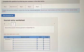 **Title: Accounting Journal Entry Exercise**

**Introduction:**
This exercise is designed to help students understand the process of recording journal entries in accounting. By completing this task, students will practice how to document interest payments within a General Journal.

**Instructions:**
Complete the question by entering your answers in the tabs below. Prepare the journal entries to record the first two interest payments. (Round your intermediate and final answers to the nearest whole dollar.)

**Navigation:**
1. `Req 1`
2. `Req 2A to 2C`
3. `Req 3`
4. `Req 4`
5. `Req 5`

---

**Journal Entries:**

**Step-by-Step Guide:**

1. **First Interest Payment**:
   - Refer to the first tab to record the first interest payment.

2. **Second Interest Payment**:
   - Utilize the second tab to document the second interest payment on December 31.

**Detailed Explanation (for second interest payment):**

- **Journal Entry Worksheet**:
  - The form includes a space to record the transaction details, ensuring 'debits' are entered before 'credits'. 

**Example Entry:**

**Date** | **General Journal** | **Debit** | **Credit**
--|--|--|--
December 31 | [Account Title] | [Amount] | [Amount]
December 31 | [Account Title] | [Amount] | [Amount]

*Note: Replace [Account Title] and [Amount] with your specific entries.*

---

**Conclusion:**
By practicing these entries, students will gain essential skills in accurately documenting financial transactions. Please refer to the transaction list for specifics on amounts and account titles.

**Tip:**
Always double-check your entries to ensure debits and credits are balanced accordingly.

**End of Exercise**