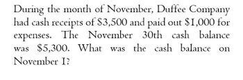 During the month of November, Duffee Company
had cash receipts of $3,500 and paid out $1,000 for
expenses. The November 30th cash balance
was $5,300. What was the cash balance on
November I?