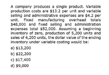 A company produces a single product. Variable
production costs are $13.2 per unit and variable
selling and administrative expenses are $4.2 per
unit. Fixed manufacturing overhead totals
$48,000 and fixed selling and administration
expenses total $52,000. Assuming a beginning
inventory of zero, production of 5,200 units and
sales of 4,200 units, the dollar value of the ending
inventory under variable costing would be:
a) $13,200
b) $22,200
c) $17,400
d) $9,000