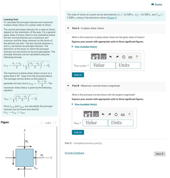 Learning Goal:
To calculate the principal stresses and maximum
in-plane shear stress for a plane state of stress.
The normal and shear stresses for a state of stress
depend on the orientation of the axes. For a general
plane state of stress, there is one orientation where
the two normal stresses are a maximum and
minimum and the shear stresses on the faces of
the element are zero. The two normal stresses 01
and 2 are known as principal stresses. The
directions of the faces on which the principal
stresses act are known as the principal planes. The
principal stresses can be calculated using the
following formula:
σ1,2 =
Tmax =
O₂ + Oy
2
±
Figure
The maximum in-plane shear stress occurs on a
plane that is 45° away from the principal planes.
The average normal stress on this plane is
O₂ + Oy
generally not zero, but is avg =
maximum shear stress is given by the following
equation:
. The
OT Ty
2
JI Ty
2
y
Oy
2
+ Tzu
Once avg and Tmax are calculated, the principal
stresses can be found very directly:
01,2 avg Tmax.
2
Txy
tiểu
< 1 of 1 >
Ox
X
The state of stress at a point can be described by |0₂| = 22 MPa, oy = 52 MPa, and Try =
9 MPa, acting in the directions shown (Figure 1).
Part A - In-plane shear stress
What is the maximum in-plane shear stress for the given state of stress?
Express your answer with appropriate units to three significant figures.
► View Available Hint(s)
=
Tmax in-plane 1
Submit
Part B - Maximum normal stress magnitude
max =
Value
Submit
What is the principal normal stress with the largest magnitude?
Express your answer with appropriate units to three significant figures.
► View Available Hint(s)
Provide Feedback
Units
Value
Part C Complete previous part(s)
Units
?
?
Review
Next >