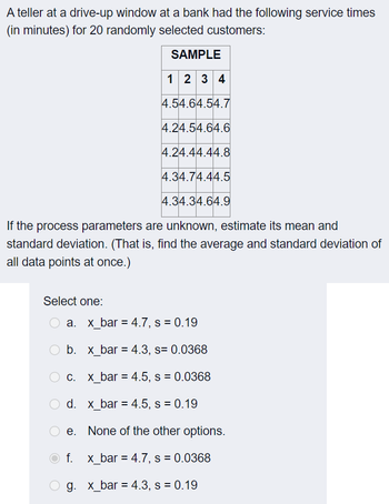 A teller at a drive-up window at a bank had the following service times
(in minutes) for 20 randomly selected customers:
SAMPLE
1234
4.54.64.54.7
4.24.54.64.6
4.24.44.44.8
4.34.74.44.5
4.34.34.64.9
If the process parameters are unknown, estimate its mean and
standard deviation. (That is, find the average and standard deviation of
all data points at once.)
Select one:
O a.
O b.
c.
O d.
e.
f. x_bar = 4.7, s = 0.0368
g. x_bar = 4.3, s = 0.19
x_bar = 4.7, s = 0.19
x_bar = 4.3, s= 0.0368
x_bar = 4.5, s = 0.0368
x_bar = 4.5, s = 0.19
None of the other options.