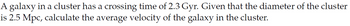 A galaxy in a cluster has a crossing time of 2.3 Gyr. Given that the diameter of the cluster
is 2.5 Mpc, calculate the average velocity of the galaxy in the cluster.