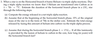 3. When a star is on the Horizontal brunch it burns Helium via triple alpha reactions. Dur-
ing a triple alpha reaction we know that 3 Helium are transformed into Carbon as in
3 x He 12 C. Estimate the duration of the horizontal branch phase in a 2M star
through the following steps:
(a) Compute the energy released in a net triple alpha reaction.
(b) Assume that at the beginning of the horizontal branch phase, 15% of the original
mass of the star is in the form of 4He in the stellar core. Estimate the total energy
released by fusing this amount of helium into carbon via the triple-alpha process.
(c) Assume that during the horizontal branch phase L = 175L. If all this luminosity
is provided by the fusion of helium to carbon in the core, how long (in years) will
the horizontal branch last?