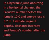 In a hydraulic jump occurring
in a horizontal channel, the
Froude's number before the
jump is 10.0 and energy loss is
3.2 m. Estimate sequent
depths, discharge intensity
and Froude's number after the
jump.
