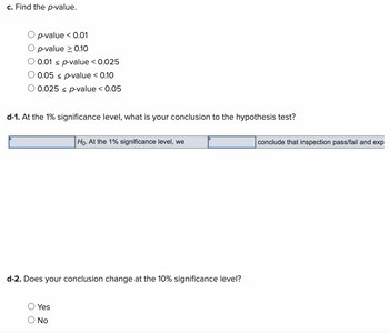 c. Find the p-value.
p-value < 0.01
p-value > 0.10
O 0.01 < p-value < 0.025
0.05 ≤ p-value < 0.10
O 0.025 ≤ p-value < 0.05
d-1. At the 1% significance level, what is your conclusion to the hypothesis test?
d-2. Does your conclusion change at the 10% significance level?
Yes
Ho. At the 1% significance level, we
O No
conclude that inspection pass/fail and exp