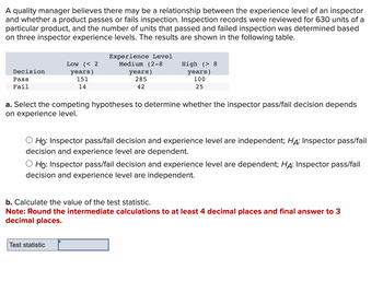 A quality manager believes there may be a relationship between the experience level of an inspector
and whether a product passes or fails inspection. Inspection records were reviewed for 630 units of a
particular product, and the number of units that passed and failed inspection was determined based
on three inspector experience levels. The results are shown in the following table.
Decision
Pass
Fail
Low (< 2
years)
151
14
Experience Level
Medium (2-8
years)
285
42
High (> 8
years)
100
25
a. Select the competing hypotheses to determine whether the inspector pass/fail decision depends
on experience level.
Test statistic
Ho: Inspector pass/fail decision and experience level are independent; HA: Inspector pass/fail
decision and experience level are dependent.
Ho: Inspector pass/fail decision and experience level are dependent; HA: Inspector pass/fail
decision and experience level are independent.
b. Calculate the value of the test statistic.
Note: Round the intermediate calculations to at least 4 decimal places and final answer to 3
decimal places.